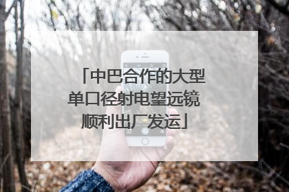 中巴合作的大型单口径射电望远镜顺利出厂发运