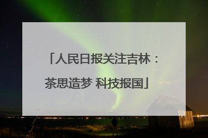 人民日报关注吉林：茶思造梦 科技报国