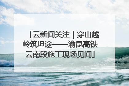 云新闻关注｜穿山越岭筑坦途——渝昆高铁云南段施工现场见闻