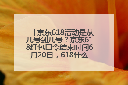 京东618活动是从几号到几号？京东618红包口令结束时间6月20日，618什么时候买最便宜