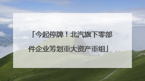 今起停牌！北汽旗下零部件企业筹划重大资产重组