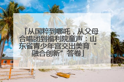从国粹到哪吒，从父母合唱团到福利院童声：山东省青少年宫交出美育“融合创新”答卷