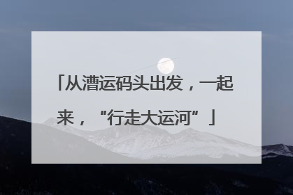 从漕运码头出发，一起来，“行走大运河”