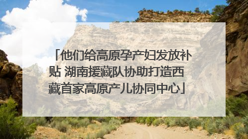 他们给高原孕产妇发放补贴 湖南援藏队协助打造西藏首家高原产儿协同中心