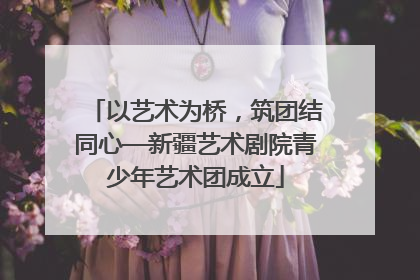 以艺术为桥，筑团结同心—新疆艺术剧院青少年艺术团成立