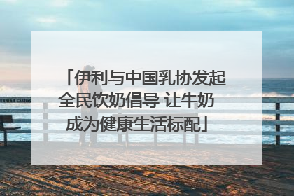 伊利与中国乳协发起全民饮奶倡导 让牛奶成为健康生活标配