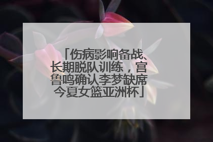 伤病影响备战、长期脱队训练，宫鲁鸣确认李梦缺席今夏女篮亚洲杯