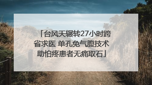 台风天辗转27小时跨省求医 单孔免气腹技术助怕疼患者无痛取石