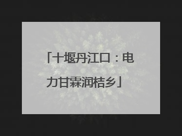 十堰丹江口：电力甘霖润桔乡