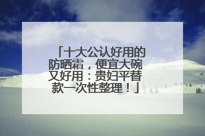 十大公认好用的防晒霜，便宜大碗又好用：贵妇平替款一次性整理！