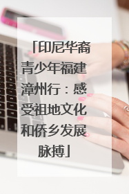 印尼华裔青少年福建漳州行：感受祖地文化和侨乡发展脉搏