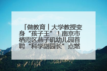 做教育︱大学教授变身“孩子王”！南京市栖霞区燕子矶幼儿园首聘“科学副园长”点燃萌娃科学梦