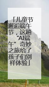 儿童节邂逅端午节，这趟“AI端午”奇妙之旅给了孩子们别样体验
