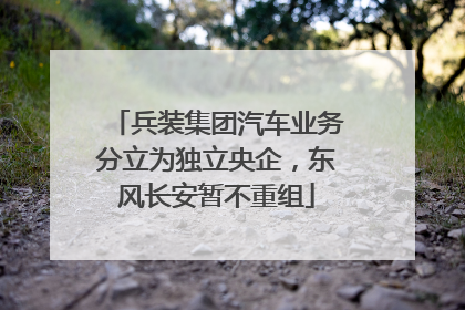 兵装集团汽车业务分立为独立央企，东风长安暂不重组
