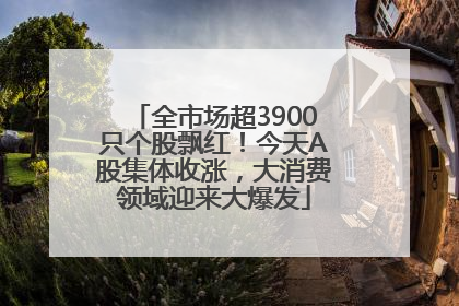 全市场超3900只个股飘红！今天A股集体收涨，大消费领域迎来大爆发