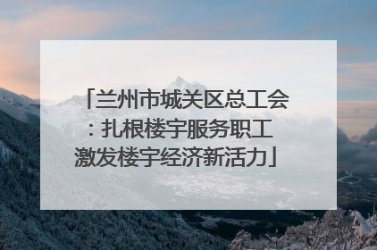 兰州市城关区总工会：扎根楼宇服务职工 激发楼宇经济新活力