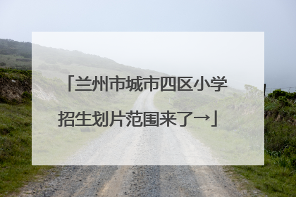 兰州市城市四区小学招生划片范围来了→
