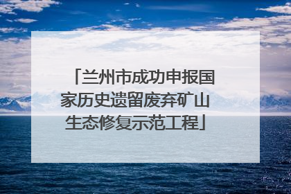 兰州市成功申报国家历史遗留废弃矿山生态修复示范工程