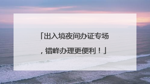 出入境夜间办证专场，错峰办理更便利！