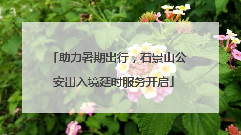 助力暑期出行，石景山公安出入境延时服务开启