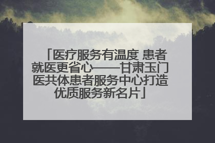 医疗服务有温度 患者就医更省心——甘肃玉门医共体患者服务中心打造优质服务新名片