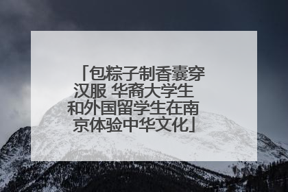 包粽子制香囊穿汉服 华裔大学生和外国留学生在南京体验中华文化