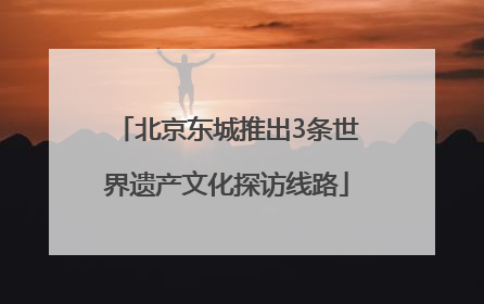 北京东城推出3条世界遗产文化探访线路