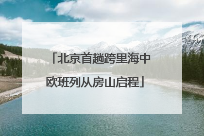 北京首趟跨里海中欧班列从房山启程