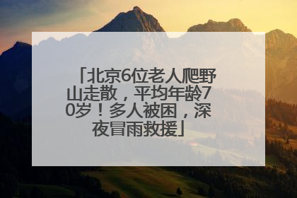 北京6位老人爬野山走散，平均年龄70岁！多人被困，深夜冒雨救援