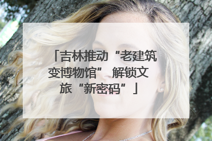 吉林推动“老建筑变博物馆” 解锁文旅“新密码”