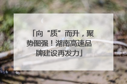 向“质”而升，聚势图强！湖南高速品牌建设再发力