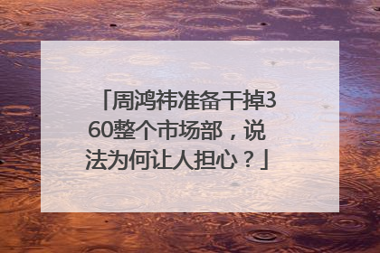 周鸿祎准备干掉360整个市场部，说法为何让人担心？