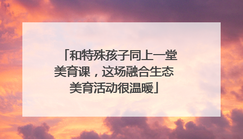 和特殊孩子同上一堂美育课，这场融合生态美育活动很温暖