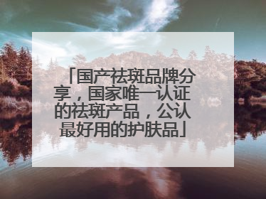 国产祛斑品牌分享，国家唯一认证的祛斑产品，公认最好用的护肤品