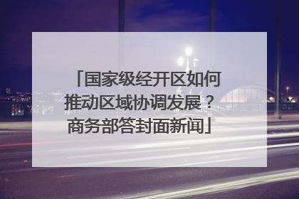 国家级经开区如何推动区域协调发展？商务部答封面新闻