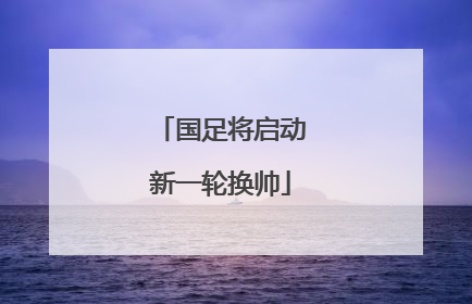 国足将启动新一轮换帅