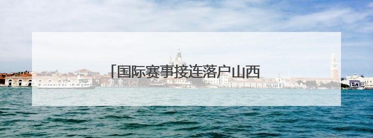 国际赛事接连落户山西 拉开暑期文旅消费序幕