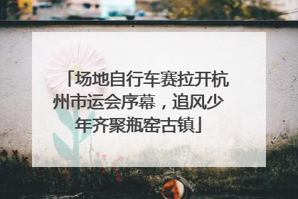 场地自行车赛拉开杭州市运会序幕，追风少年齐聚瓶窑古镇