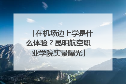 在机场边上学是什么体验？昆明航空职业学院实景曝光