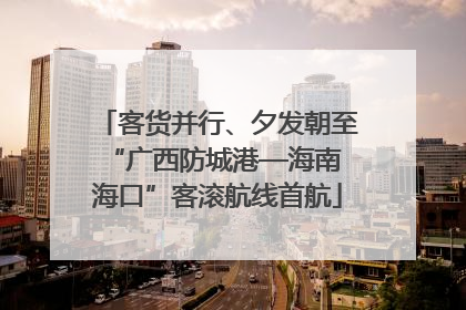 客货并行、夕发朝至 “广西防城港—海南海口”客滚航线首航