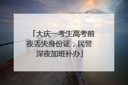 大庆一考生高考前夜丢失身份证，民警深夜加班补办