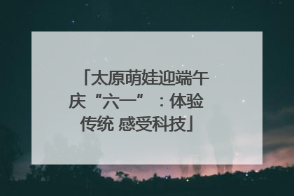 太原萌娃迎端午庆“六一”：体验传统 感受科技