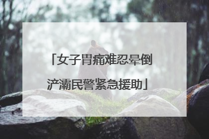 女子胃痛难忍晕倒 浐灞民警紧急援助