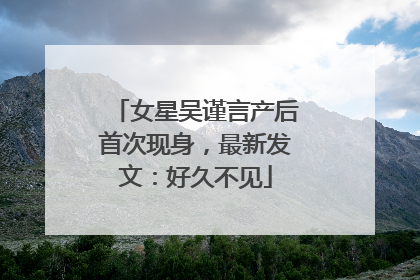 女星吴谨言产后首次现身，最新发文：好久不见