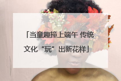 当童趣撞上端午 传统文化“玩”出新花样