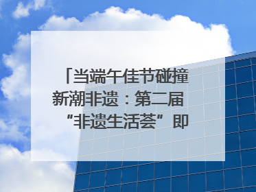 当端午佳节碰撞新潮非遗：第二届“非遗生活荟”即将开启“百young”新章