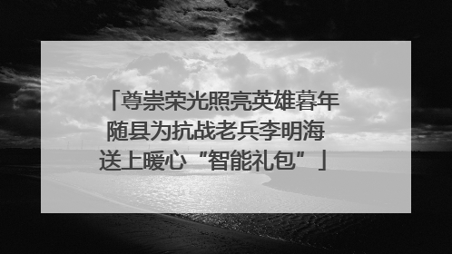 尊崇荣光照亮英雄暮年 随县为抗战老兵李明海送上暖心“智能礼包”