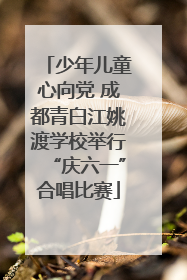 少年儿童心向党 成都青白江姚渡学校举行“庆六一”合唱比赛