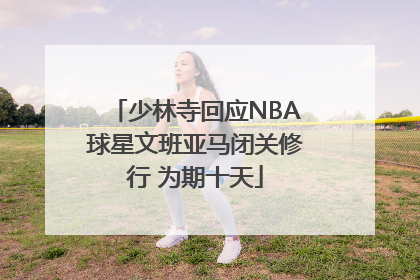 少林寺回应NBA球星文班亚马闭关修行 为期十天