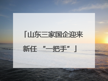 山东三家国企迎来新任 “一把手”